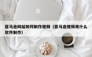 万宁亚马逊网站如何制作视频（亚马逊视频用什么软件制作）